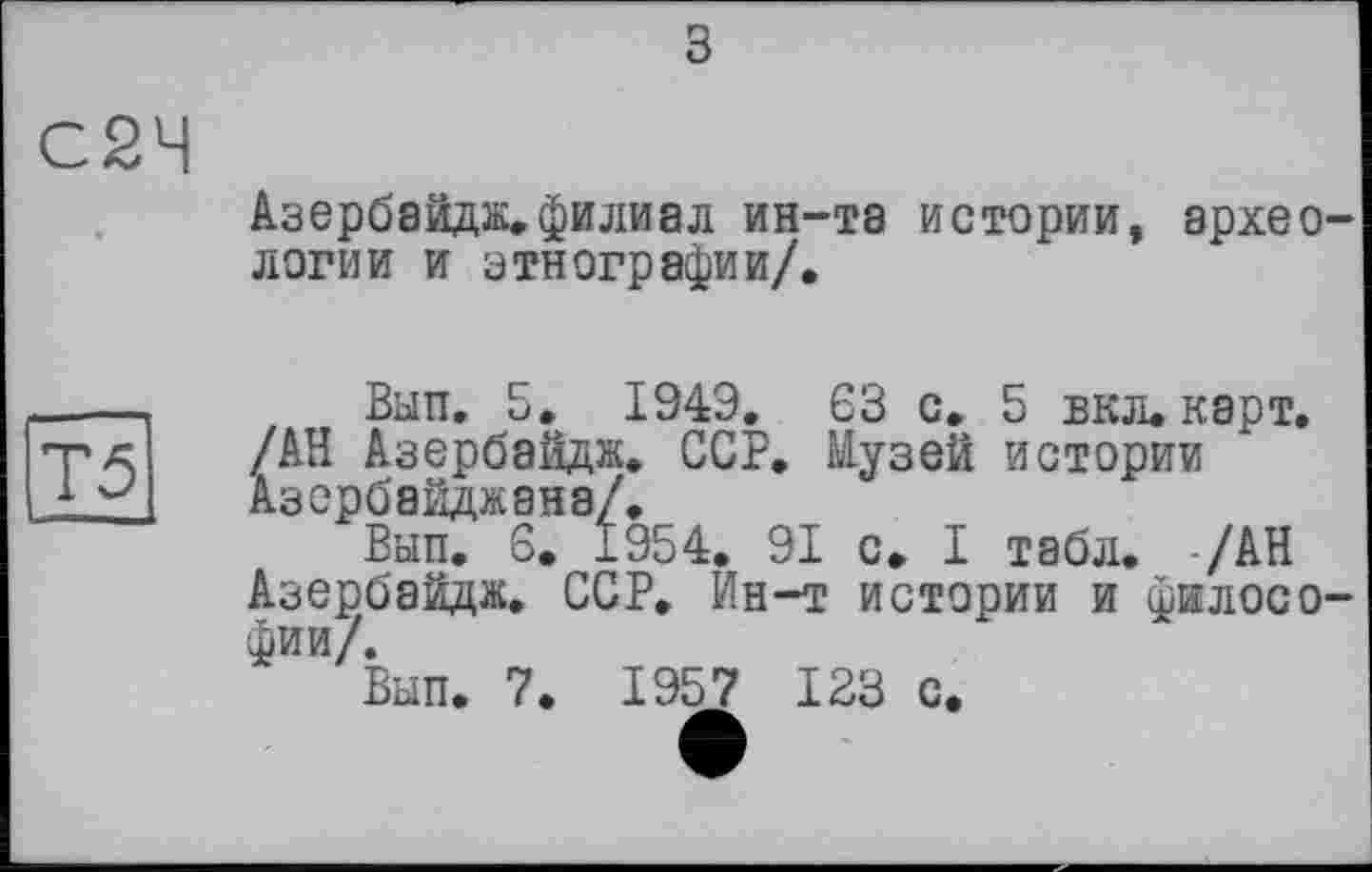 ﻿С2Ч
Азербайдж.филиал ин-та истории, археологии и этнографии/.
Т5
Вып. 5. 194Э, 63 с. 5 вкл. карт. /АН Азербаидж. ССР. Музей истории Азербайджана/.
Вып. 6. 1954. 91 с. I табл. /АН Азербайдж. ССР, Ин-т истории и философии/.
Вып. 7. 1957 1 23 с.